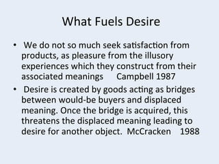  What	
  Fuels	
  Desire	
  
•  	
  We	
  do	
  not	
  so	
  much	
  seek	
  sa+sfac+on	
  from	
  
products,	
  as	
  pleasure	
  from	
  the	
  illusory	
  
experiences	
  which	
  they	
  construct	
  from	
  their	
  
associated	
  meanings	
  	
  	
  	
  	
  	
  Campbell	
  1987	
  
•  	
  Desire	
  is	
  created	
  by	
  goods	
  ac+ng	
  as	
  bridges	
  
between	
  would-­‐be	
  buyers	
  and	
  displaced	
  
meaning.	
  Once	
  the	
  bridge	
  is	
  acquired,	
  this	
  
threatens	
  the	
  displaced	
  meaning	
  leading	
  to	
  
desire	
  for	
  another	
  object.	
  	
  McCracken	
  	
  	
  	
  1988	
  

 