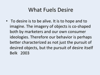  What	
  Fuels	
  Desire	
  
•  	
  To	
  desire	
  is	
  to	
  be	
  alive.	
  It	
  is	
  to	
  hope	
  and	
  to	
  
imagine.	
  The	
  imagery	
  of	
  objects	
  is	
  co-­‐shaped	
  
both	
  by	
  marketers	
  and	
  our	
  own	
  consumer	
  
ideologies.	
  Therefore	
  our	
  behavior	
  is	
  perhaps	
  
berer	
  characterized	
  as	
  not	
  just	
  the	
  pursuit	
  of	
  
desired	
  objects,	
  but	
  the	
  pursuit	
  of	
  desire	
  itself	
  	
  
Belk	
  	
  	
  2003	
  

 