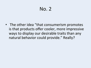 No.	
  2	
  
•  	
  The	
  other	
  idea	
  “that	
  consumerism	
  promotes	
  
is	
  that	
  products	
  oﬀer	
  cooler,	
  more	
  impressive	
  
ways	
  to	
  display	
  our	
  desirable	
  traits	
  than	
  any	
  
natural	
  behavior	
  could	
  provide.”	
  Really?	
  

 
