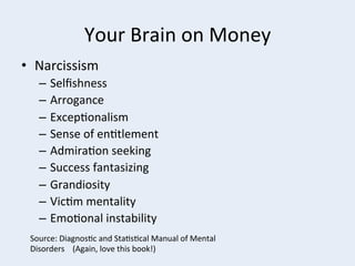 Your	
  Brain	
  on	
  Money	
  
•  Narcissism	
  
–  Selﬁshness	
  
–  Arrogance	
  
–  Excep+onalism	
  
–  Sense	
  of	
  en+tlement	
  
–  Admira+on	
  seeking	
  
–  Success	
  fantasizing	
  
–  Grandiosity	
  
–  Vic+m	
  mentality	
  
–  Emo+onal	
  instability	
  
Source:	
  Diagnos+c	
  and	
  Sta+s+cal	
  Manual	
  of	
  Mental	
  
Disorders	
  	
  	
  	
  (Again,	
  love	
  this	
  book!)	
  

 