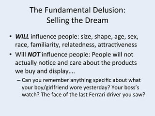 The	
  Fundamental	
  Delusion:	
  
Selling	
  the	
  Dream	
  
•  WILL	
  inﬂuence	
  people:	
  size,	
  shape,	
  age,	
  sex,	
  
race,	
  familiarity,	
  relatedness,	
  arrac+veness	
  
•  Will	
  NOT	
  inﬂuence	
  people:	
  People	
  will	
  not	
  
actually	
  no+ce	
  and	
  care	
  about	
  the	
  products	
  
we	
  buy	
  and	
  display….	
  
–  Can	
  you	
  remember	
  anything	
  speciﬁc	
  about	
  what	
  
your	
  boy/girlfriend	
  wore	
  yesterday?	
  Your	
  boss’s	
  
watch?	
  The	
  face	
  of	
  the	
  last	
  Ferrari	
  driver	
  you	
  saw?	
  

 