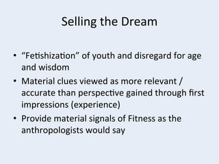 Selling	
  the	
  Dream	
  
	
  
•  “Fe+shiza+on”	
  of	
  youth	
  and	
  disregard	
  for	
  age	
  
and	
  wisdom	
  
•  Material	
  clues	
  viewed	
  as	
  more	
  relevant	
  /	
  
accurate	
  than	
  perspec+ve	
  gained	
  through	
  ﬁrst	
  
impressions	
  (experience)	
  
•  Provide	
  material	
  signals	
  of	
  Fitness	
  as	
  the	
  
anthropologists	
  would	
  say	
  

 