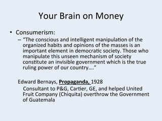 Your	
  Brain	
  on	
  Money	
  
•  Consumerism:	
  

–  “The	
  conscious	
  and	
  intelligent	
  manipula+on	
  of	
  the	
  
organized	
  habits	
  and	
  opinions	
  of	
  the	
  masses	
  is	
  an	
  
important	
  element	
  in	
  democra+c	
  society.	
  Those	
  who	
  
manipulate	
  this	
  unseen	
  mechanism	
  of	
  society	
  
cons+tute	
  an	
  invisible	
  government	
  which	
  is	
  the	
  true	
  
ruling	
  power	
  of	
  our	
  country….”	
  	
  
Edward	
  Bernays,	
  Propaganda,	
  1928	
  
	
  	
  	
  	
  Consultant	
  to	
  P&G,	
  Car+er,	
  GE,	
  and	
  helped	
  United	
  
Fruit	
  Company	
  (Chiquita)	
  overthrow	
  the	
  Government	
  
of	
  Guatemala	
  	
  

 