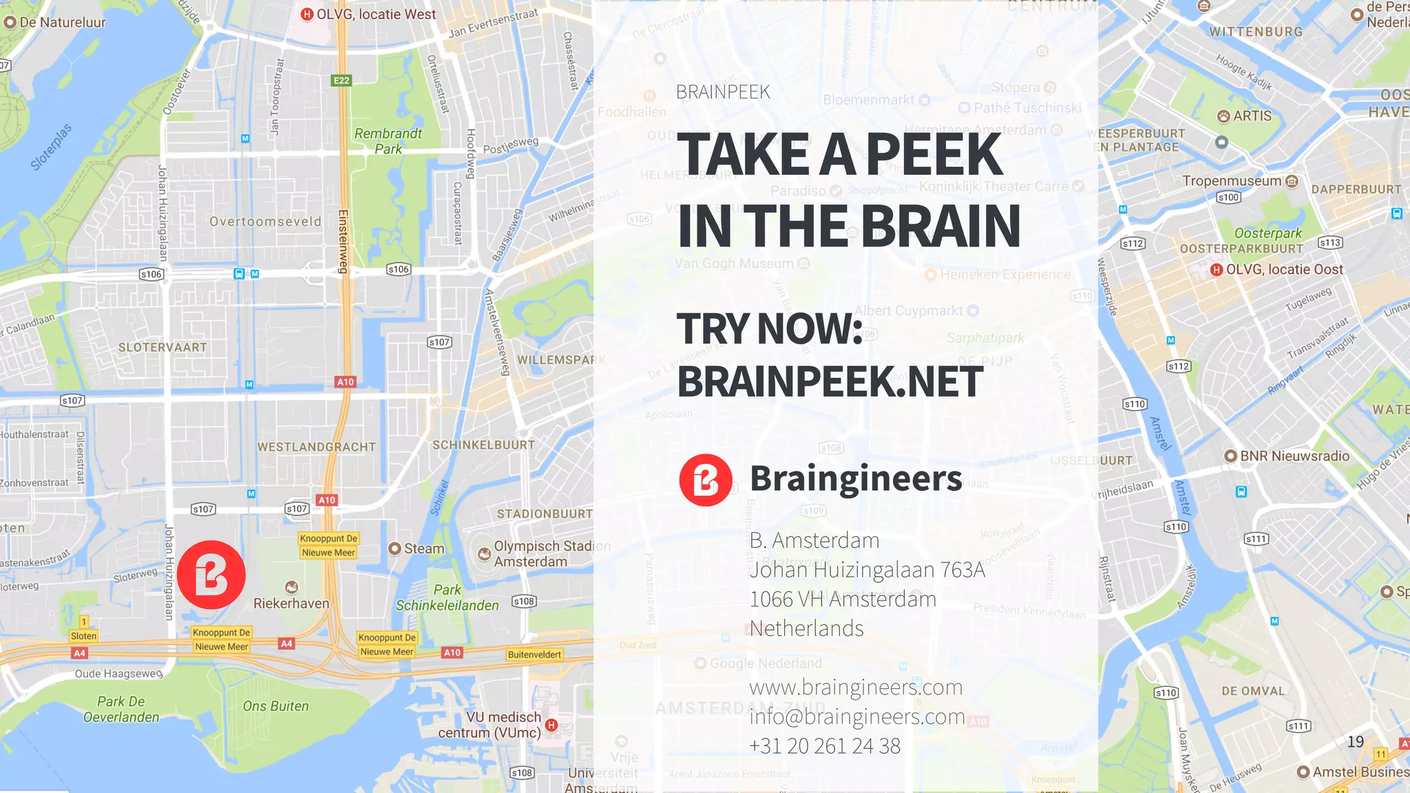 TAKEAPEEK
INTHEBRAIN
TRYNOW:
BRAINPEEK.NET
BRAINPEEK
19
Braingineers
B. Amsterdam
Johan Huizingalaan 763A
1066 VH Amsterdam
Netherlands
www.braingineers.com
info@braingineers.com
+31 20 261 24 38
 
