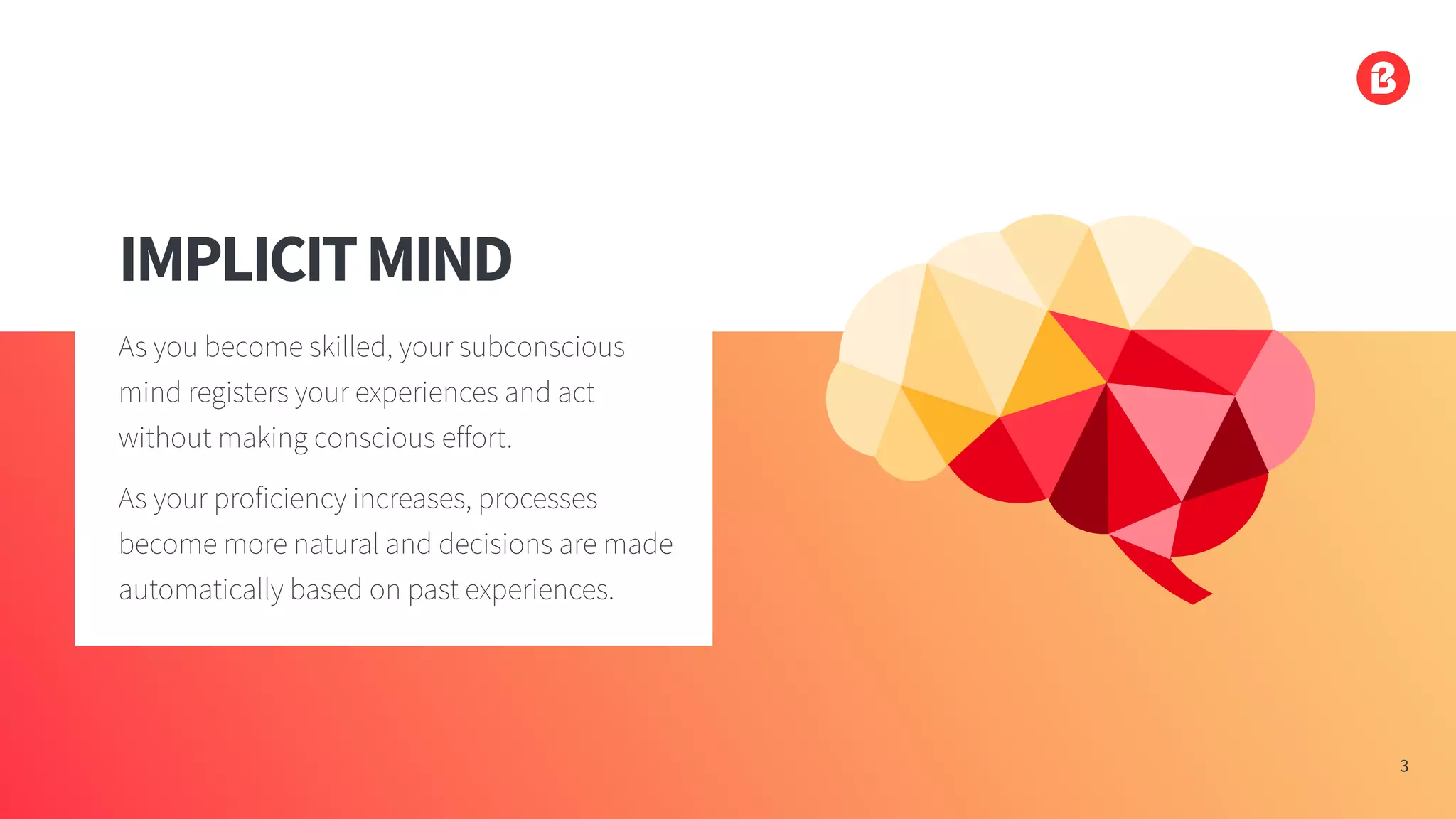 IMPLICITMIND
As you become skilled, your subconscious
mind registers your experiences and act
without making conscious effort.
As your proficiency increases, processes
become more natural and decisions are made
automatically based on past experiences.
3
 