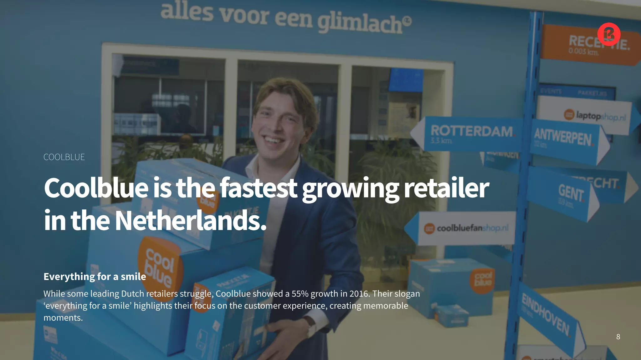 While some leading Dutch retailers struggle, Coolblue showed a 55% growth in 2016. Their slogan
‘everything for a smile’ highlights their focus on the customer experience, creating memorable
moments.
Everything for a smile
Coolblueisthefastestgrowingretailer
intheNetherlands.
COOLBLUE
8
 