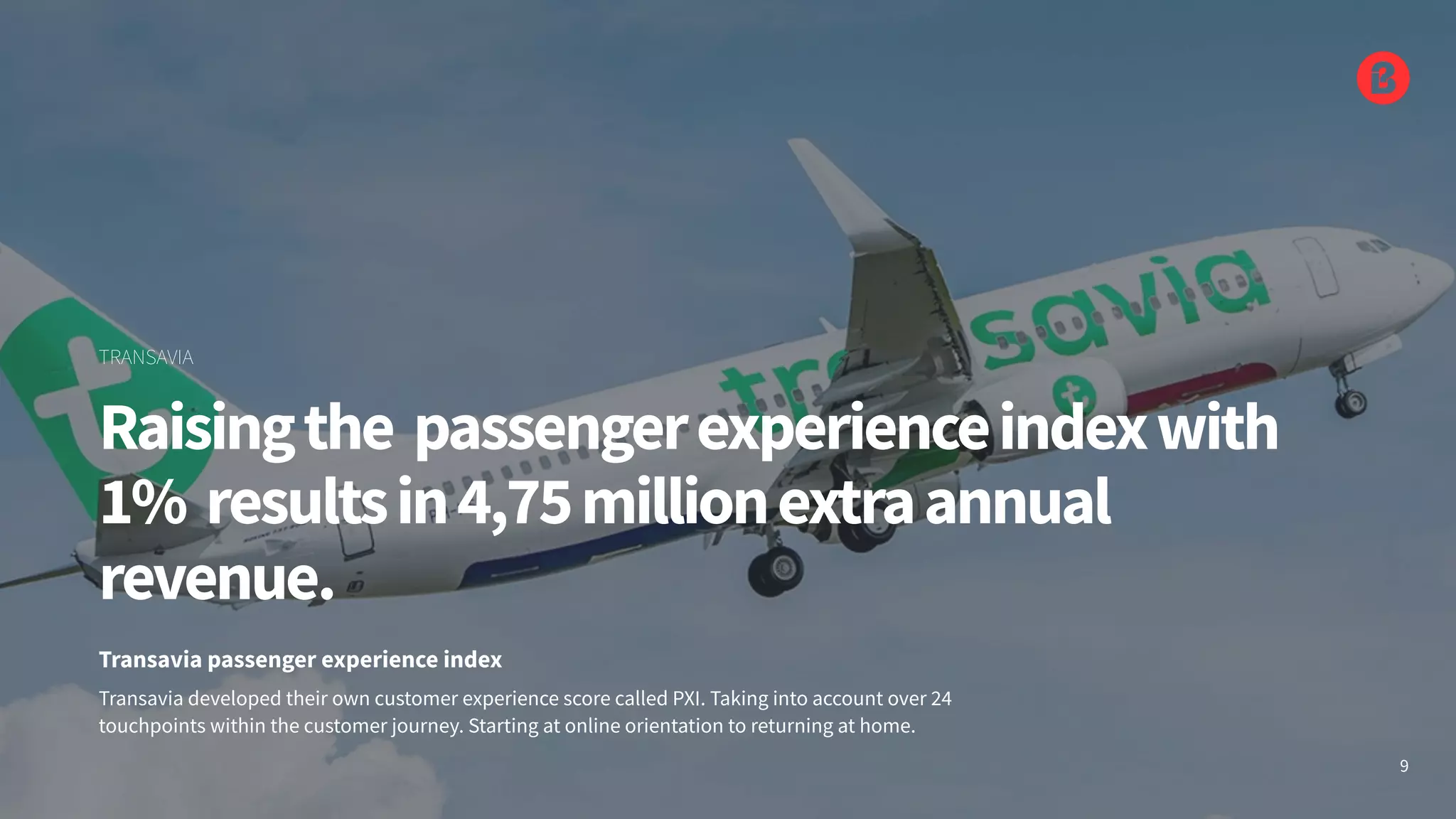 Transavia developed their own customer experience score called PXI. Taking into account over 24
touchpoints within the customer journey. Starting at online orientation to returning at home.
Transavia passenger experience index
Raisingthe passengerexperienceindexwith
1% resultsin4,75millionextraannual
revenue.
TRANSAVIA
9
 