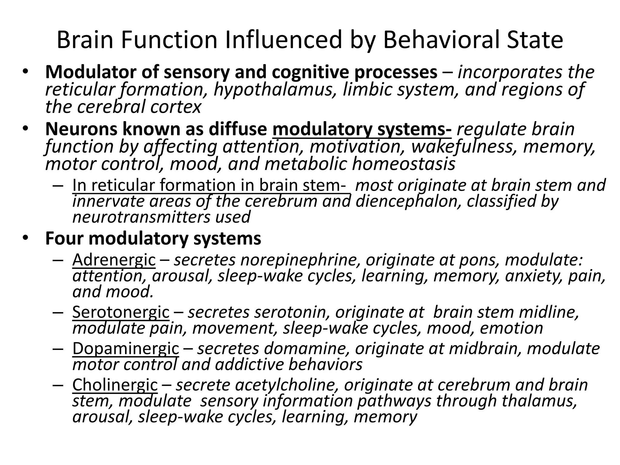 Brain Function Influenced by Behavioral State
• Modulator of sensory and cognitive processes – incorporates the
reticular formation, hypothalamus, limbic system, and regions of
the cerebral cortex
• Neurons known as diffuse modulatory systems- regulate brain
function by affecting attention, motivation, wakefulness, memory,
motor control, mood, and metabolic homeostasis
– In reticular formation in brain stem- most originate at brain stem and
innervate areas of the cerebrum and diencephalon, classified by
neurotransmitters used
• Four modulatory systems
– Adrenergic – secretes norepinephrine, originate at pons, modulate:
attention, arousal, sleep-wake cycles, learning, memory, anxiety, pain,
and mood.
– Serotonergic – secretes serotonin, originate at brain stem midline,
modulate pain, movement, sleep-wake cycles, mood, emotion
– Dopaminergic – secretes domamine, originate at midbrain, modulate
motor control and addictive behaviors
– Cholinergic – secrete acetylcholine, originate at cerebrum and brain
stem, modulate sensory information pathways through thalamus,
arousal, sleep-wake cycles, learning, memory
 