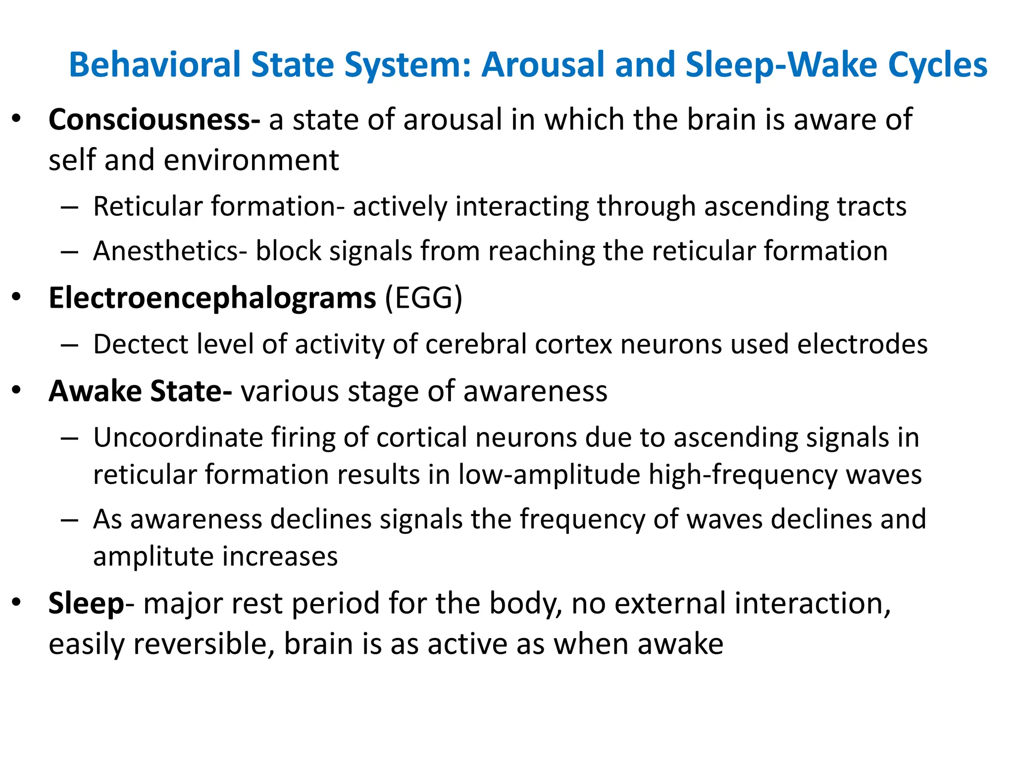 Behavioral State System: Arousal and Sleep-Wake Cycles
• Consciousness- a state of arousal in which the brain is aware of
self and environment
– Reticular formation- actively interacting through ascending tracts
– Anesthetics- block signals from reaching the reticular formation
• Electroencephalograms (EGG)
– Dectect level of activity of cerebral cortex neurons used electrodes
• Awake State- various stage of awareness
– Uncoordinate firing of cortical neurons due to ascending signals in
reticular formation results in low-amplitude high-frequency waves
– As awareness declines signals the frequency of waves declines and
amplitute increases
• Sleep- major rest period for the body, no external interaction,
easily reversible, brain is as active as when awake
 