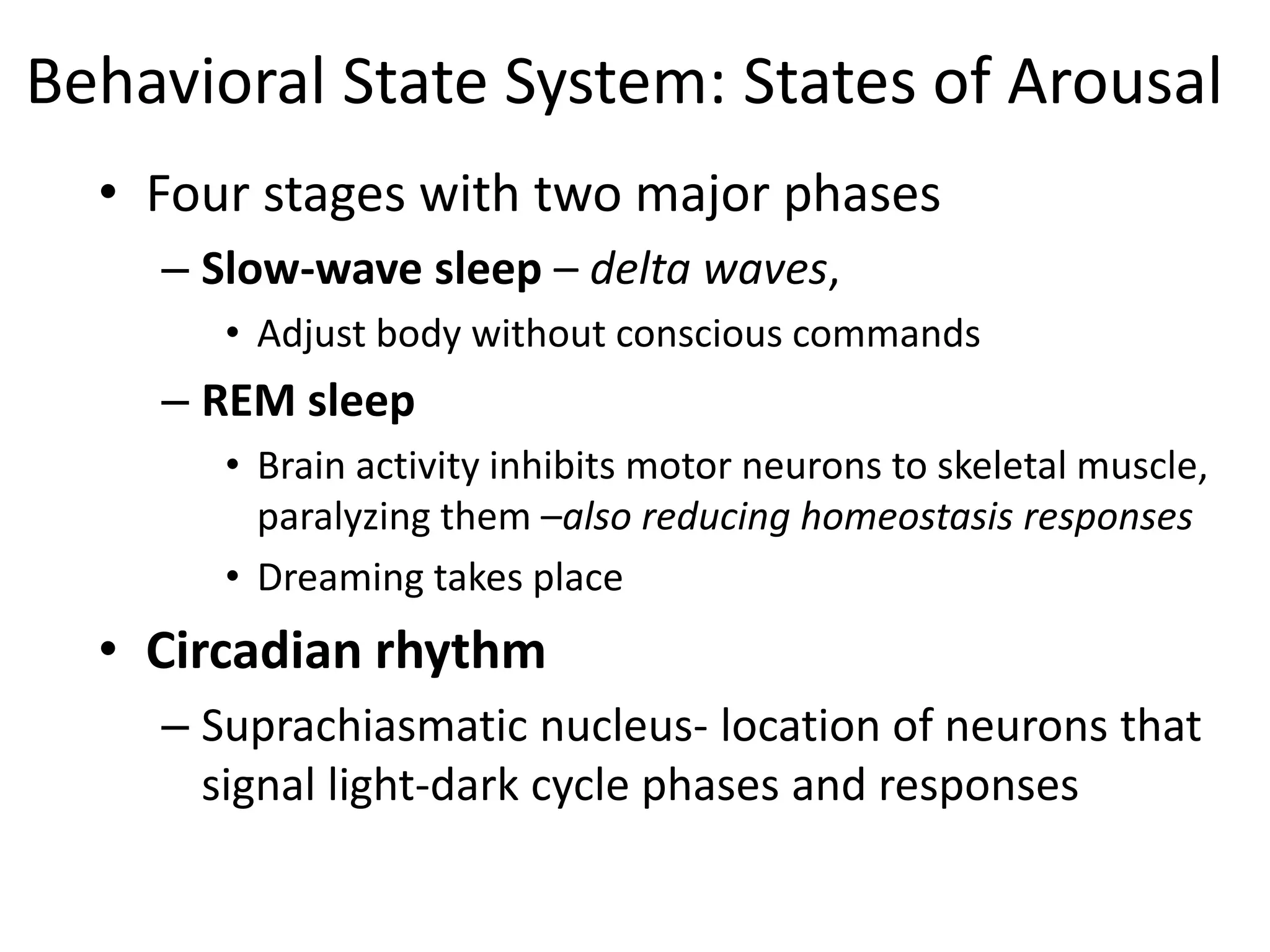 Behavioral State System: States of Arousal
• Four stages with two major phases
– Slow-wave sleep – delta waves,
• Adjust body without conscious commands
– REM sleep
• Brain activity inhibits motor neurons to skeletal muscle,
paralyzing them –also reducing homeostasis responses
• Dreaming takes place
• Circadian rhythm
– Suprachiasmatic nucleus- location of neurons that
signal light-dark cycle phases and responses
 