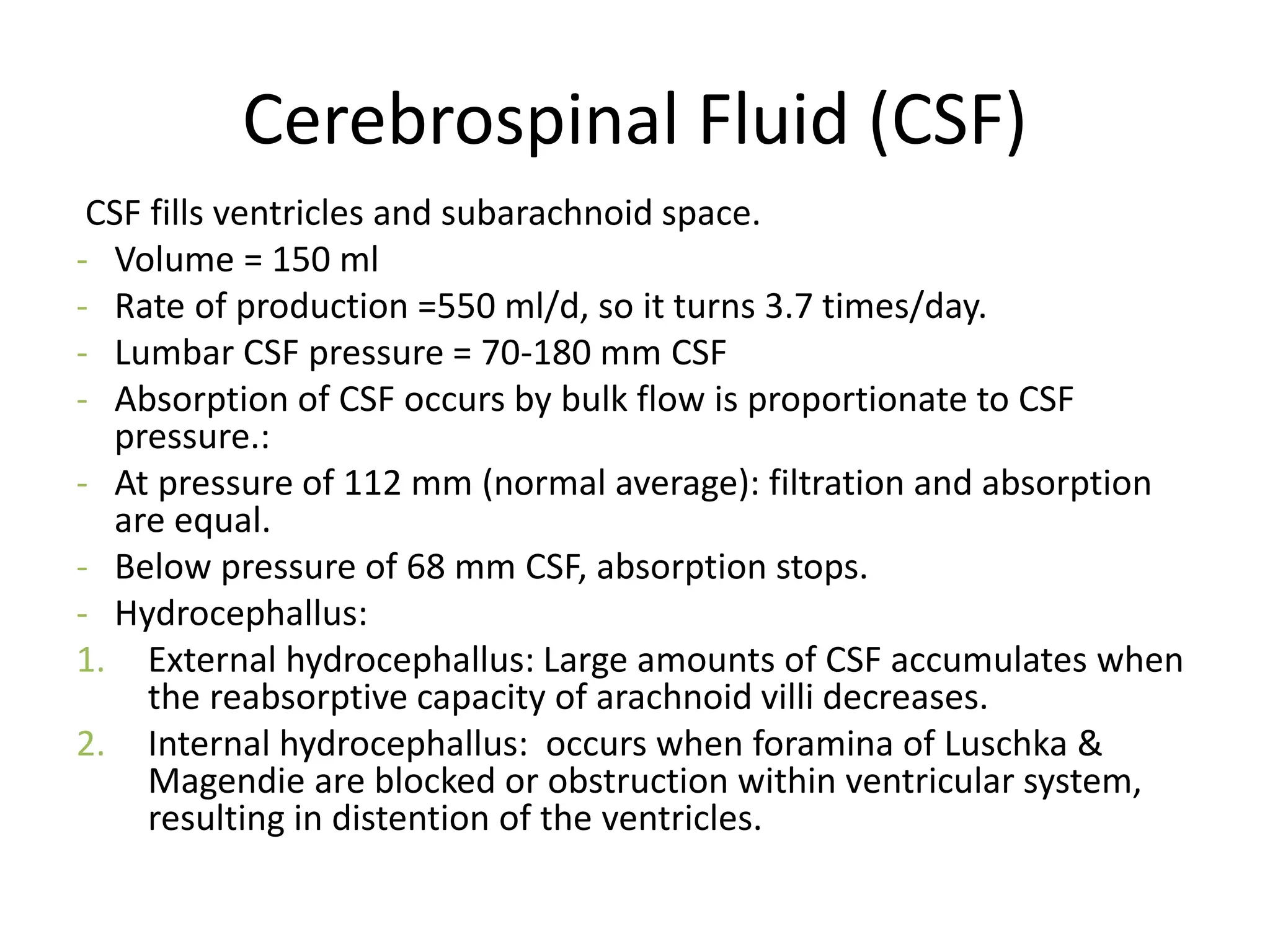 Cerebrospinal Fluid (CSF)
CSF fills ventricles and subarachnoid space.
- Volume = 150 ml
- Rate of production =550 ml/d, so it turns 3.7 times/day.
- Lumbar CSF pressure = 70-180 mm CSF
- Absorption of CSF occurs by bulk flow is proportionate to CSF
pressure.:
- At pressure of 112 mm (normal average): filtration and absorption
are equal.
- Below pressure of 68 mm CSF, absorption stops.
- Hydrocephallus:
1. External hydrocephallus: Large amounts of CSF accumulates when
the reabsorptive capacity of arachnoid villi decreases.
2. Internal hydrocephallus: occurs when foramina of Luschka &
Magendie are blocked or obstruction within ventricular system,
resulting in distention of the ventricles.
 