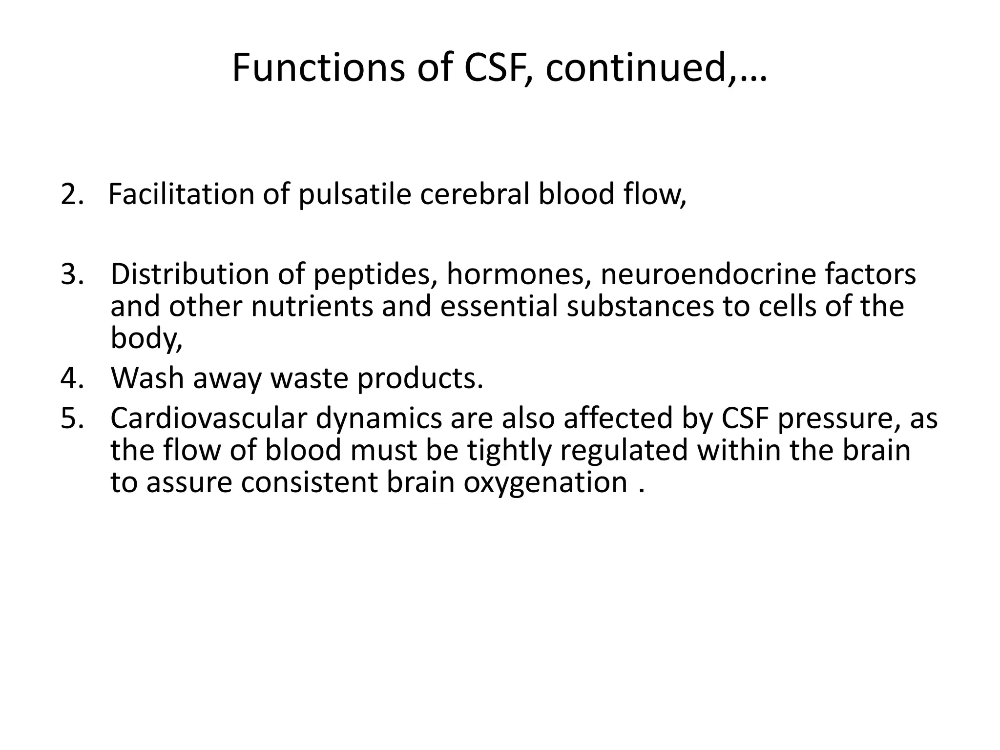 Functions of CSF, continued,…
2. Facilitation of pulsatile cerebral blood flow,
3. Distribution of peptides, hormones, neuroendocrine factors
and other nutrients and essential substances to cells of the
body,
4. Wash away waste products.
5. Cardiovascular dynamics are also affected by CSF pressure, as
the flow of blood must be tightly regulated within the brain
to assure consistent brain oxygenation .
 
