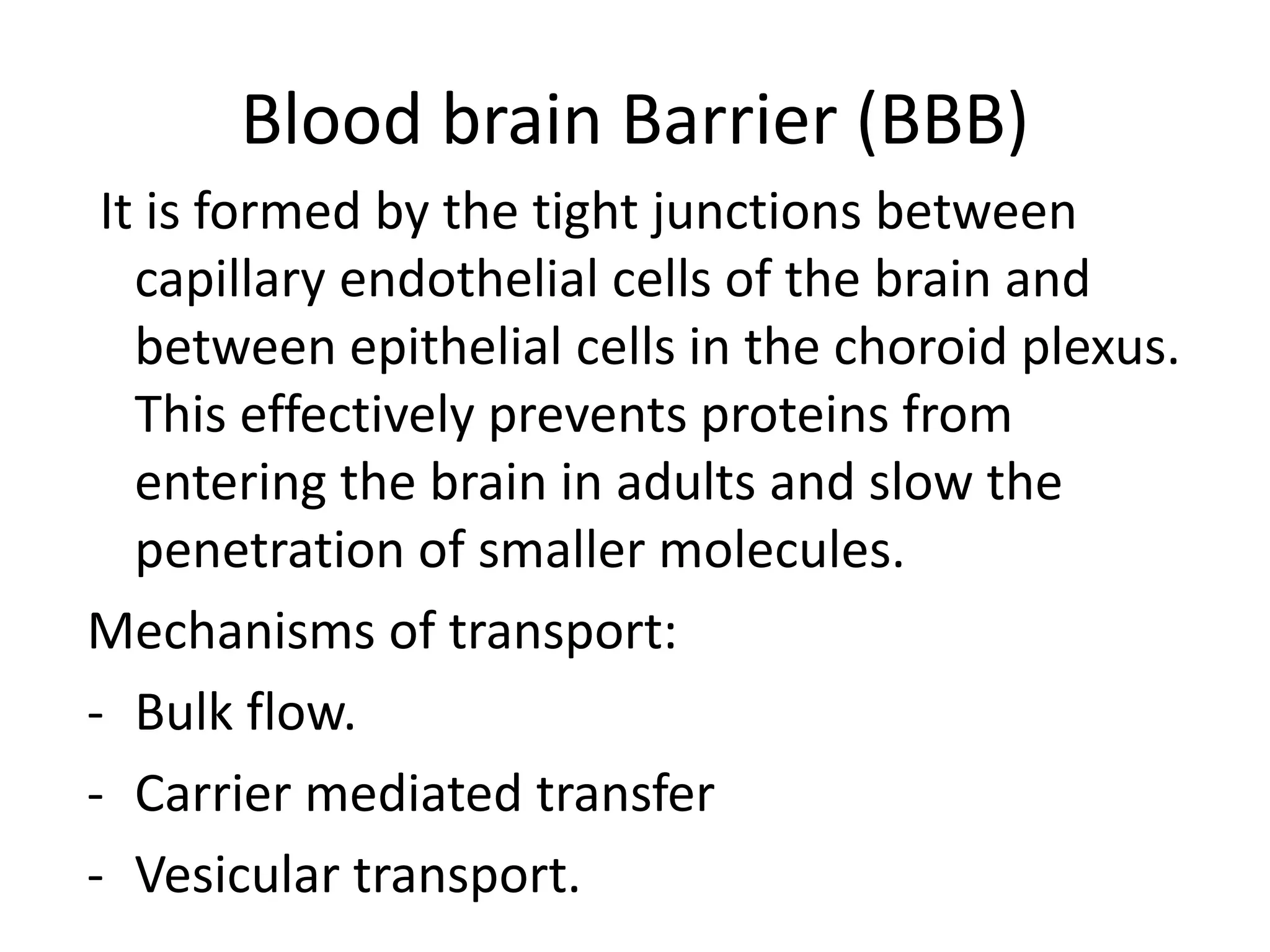 Blood brain Barrier (BBB)
It is formed by the tight junctions between
capillary endothelial cells of the brain and
between epithelial cells in the choroid plexus.
This effectively prevents proteins from
entering the brain in adults and slow the
penetration of smaller molecules.
Mechanisms of transport:
- Bulk flow.
- Carrier mediated transfer
- Vesicular transport.
 