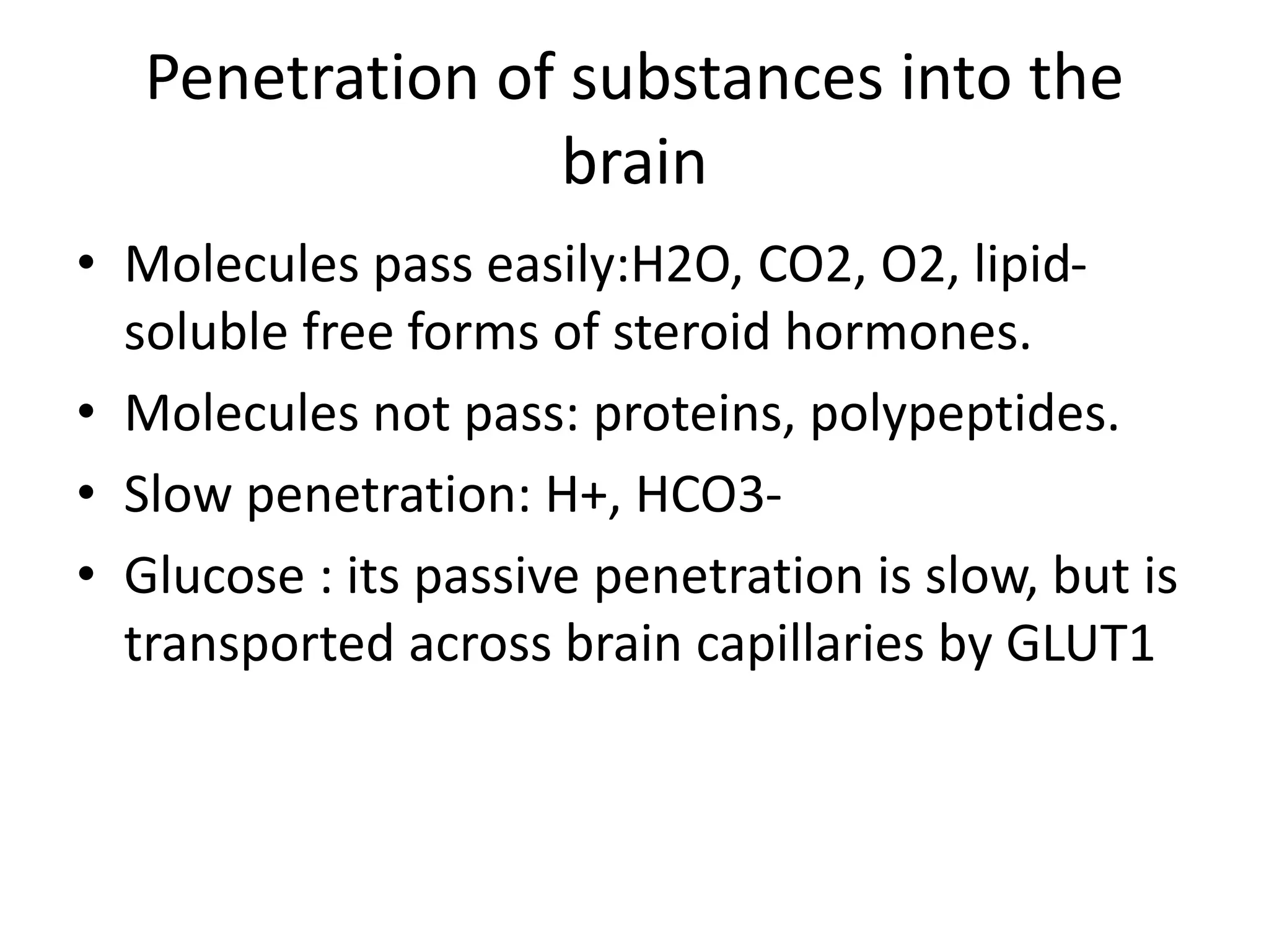Penetration of substances into the
brain
• Molecules pass easily:H2O, CO2, O2, lipid-
soluble free forms of steroid hormones.
• Molecules not pass: proteins, polypeptides.
• Slow penetration: H+, HCO3-
• Glucose : its passive penetration is slow, but is
transported across brain capillaries by GLUT1
 