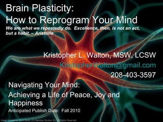 Brain Plasticity:  How to Reprogram Your Mind   We are what we repeatedly do.  Excellence, then, is not an act, but a habit. – Aristotle Kristopher L. Walton, MSW, LCSW [email_address] 208-403-3597 Navigating Your Mind:  Achieving a Life of Peace, Joy and Happiness Anticipated Publish Date:  Fall 2010 