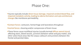 Phase One:
Injuries typically include direct tissue damage, impaired cerebral blood flow, and
impaired metabolic activity, leading to edema formation and cyto-architecture
changes like membrane permeability.
Contact Forces: contusion, hemorrhage and lacerations throughout
Inertial forces: shearing and/or compression of brain tissue
These forces cause multifocal injuries (usually termed diffuse axonal injury)
affecting axons, blood vessels, junctions between white and gray matter, and
other select focal areas like the corpus callosum and junctions between the
frontal and parietal lobes.
 