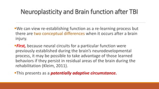Neuroplasticity and Brain function after TBI
We can view re-establishing function as a re-learning process but
there are two conceptual differences when it occurs after a brain
injury.
First, because neural circuits for a particular function were
previously established during the brain’s neurodevelopmental
process, it may be possible to take advantage of those learned
behaviors if they persist in residual areas of the brain during the
rehabilitation (Kleim, 2011).
This presents as a potentially adaptive circumstance.
 