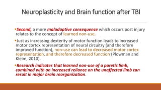 Neuroplasticity and Brain function after TBI
Second, a more maladaptive consequence which occurs post injury
relates to the concept of learned non-use.
Just as increasing dexterity of motor function leads to increased
motor cortex representation of neural circuitry (and therefore
improved function), non-use can lead to decreased motor cortex
representation, and therefore decreased function (Plowman and
Kleim, 2010).
Research indicates that learned non-use of a paretic limb,
combined with an increased reliance on the unaffected limb can
result in major brain reorganization.
 