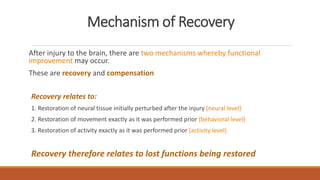 Mechanism of Recovery
After injury to the brain, there are two mechanisms whereby functional
improvement may occur.
These are recovery and compensation
Recovery relates to:
1. Restoration of neural tissue initially perturbed after the injury (neural level)
2. Restoration of movement exactly as it was performed prior (behavioral level)
3. Restoration of activity exactly as it was performed prior (activity level)
Recovery therefore relates to lost functions being restored
 