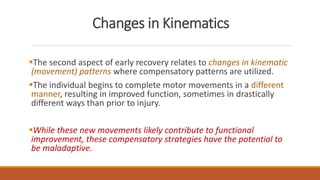 Changes in Kinematics
The second aspect of early recovery relates to changes in kinematic
(movement) patterns where compensatory patterns are utilized.
The individual begins to complete motor movements in a different
manner, resulting in improved function, sometimes in drastically
different ways than prior to injury.
While these new movements likely contribute to functional
improvement, these compensatory strategies have the potential to
be maladaptive.
 