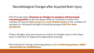 Neurobiological Changes after Acquired Brain Injury
The first two items (increase or changes to synapses and increased
neuronal growth) on the list above relate to increases in either the
number of neurons (this occurs in a very limited sense) or the numbers of
synapses or increased strength of existing synapses (this far more
prevalent).
These changes seen post injury are similar to changes seen in the intact
brain in the form of experience dependent learning.
But instead of it being a learning process, it is a relearning process, aided
substantially by rehabilitation.
 