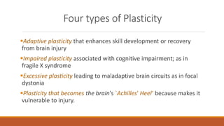 Four types of Plasticity
Adaptive plasticity that enhances skill development or recovery
from brain injury
Impaired plasticity associated with cognitive impairment; as in
fragile X syndrome
Excessive plasticity leading to maladaptive brain circuits as in focal
dystonia
Plasticity that becomes the brain's `Achilles' Heel‘ because makes it
vulnerable to injury.
 