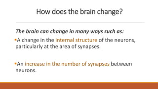 How does the brain change?
The brain can change in many ways such as:
A change in the internal structure of the neurons,
particularly at the area of synapses.
An increase in the number of synapses between
neurons.
 