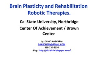 Brain Plasticity and Rehabilitation  Robotic Therapies. Cal State University, Northridge Center Of Achievement / Brown Center   by  DAVID KARCHEM DKARCHEM @GMAIL.COM 818-730-8756 Blog:  http:// dkrehab.blogspot.com / 