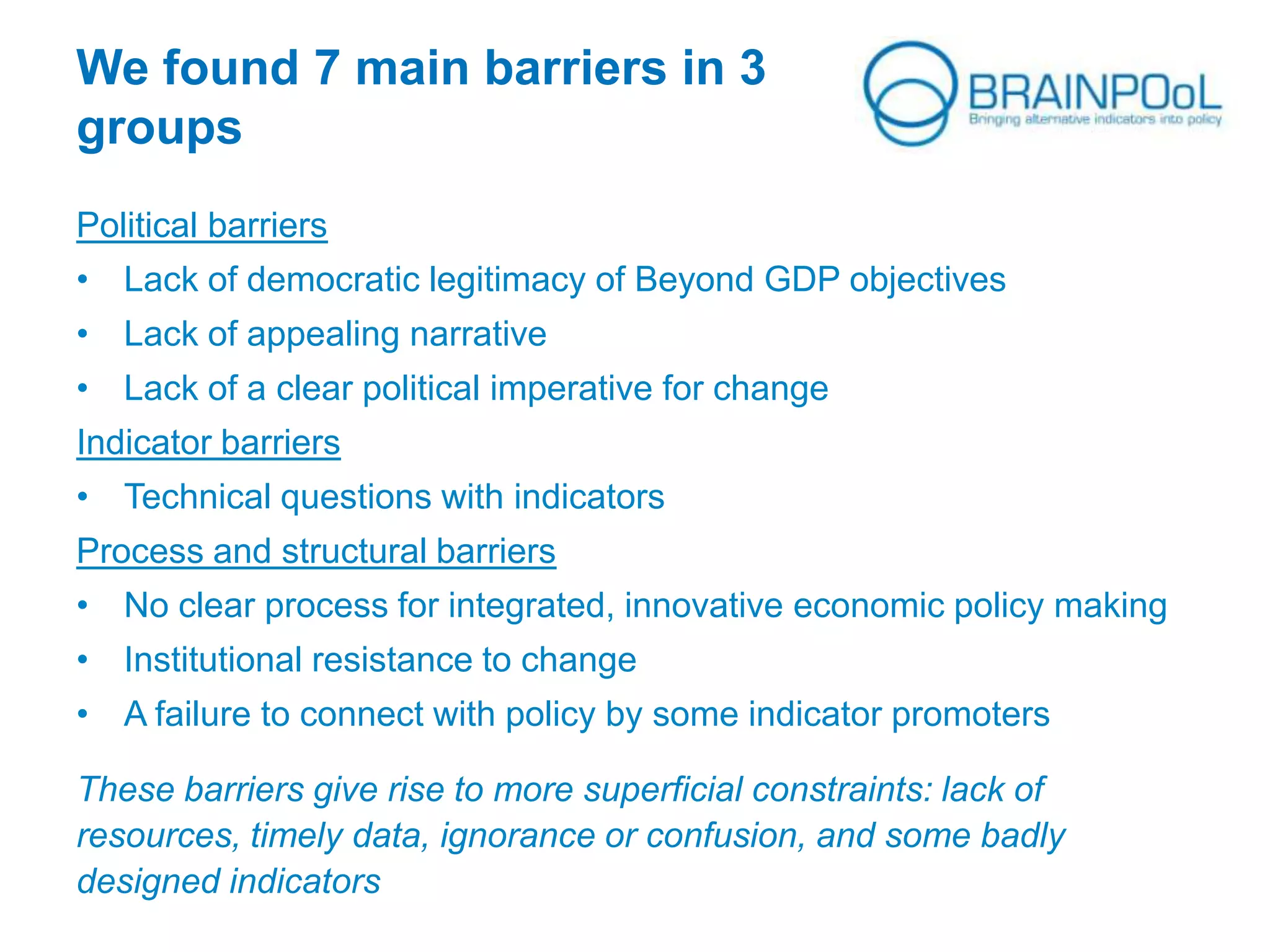 We found 7 main barriers in 3
groups
Political barriers
• Lack of democratic legitimacy of Beyond GDP objectives
• Lack of appealing narrative
• Lack of a clear political imperative for change
Indicator barriers
• Technical questions with indicators
Process and structural barriers
• No clear process for integrated, innovative economic policy making
• Institutional resistance to change
• A failure to connect with policy by some indicator promoters
These barriers give rise to more superficial constraints: lack of
resources, timely data, ignorance or confusion, and some badly
designed indicators
 