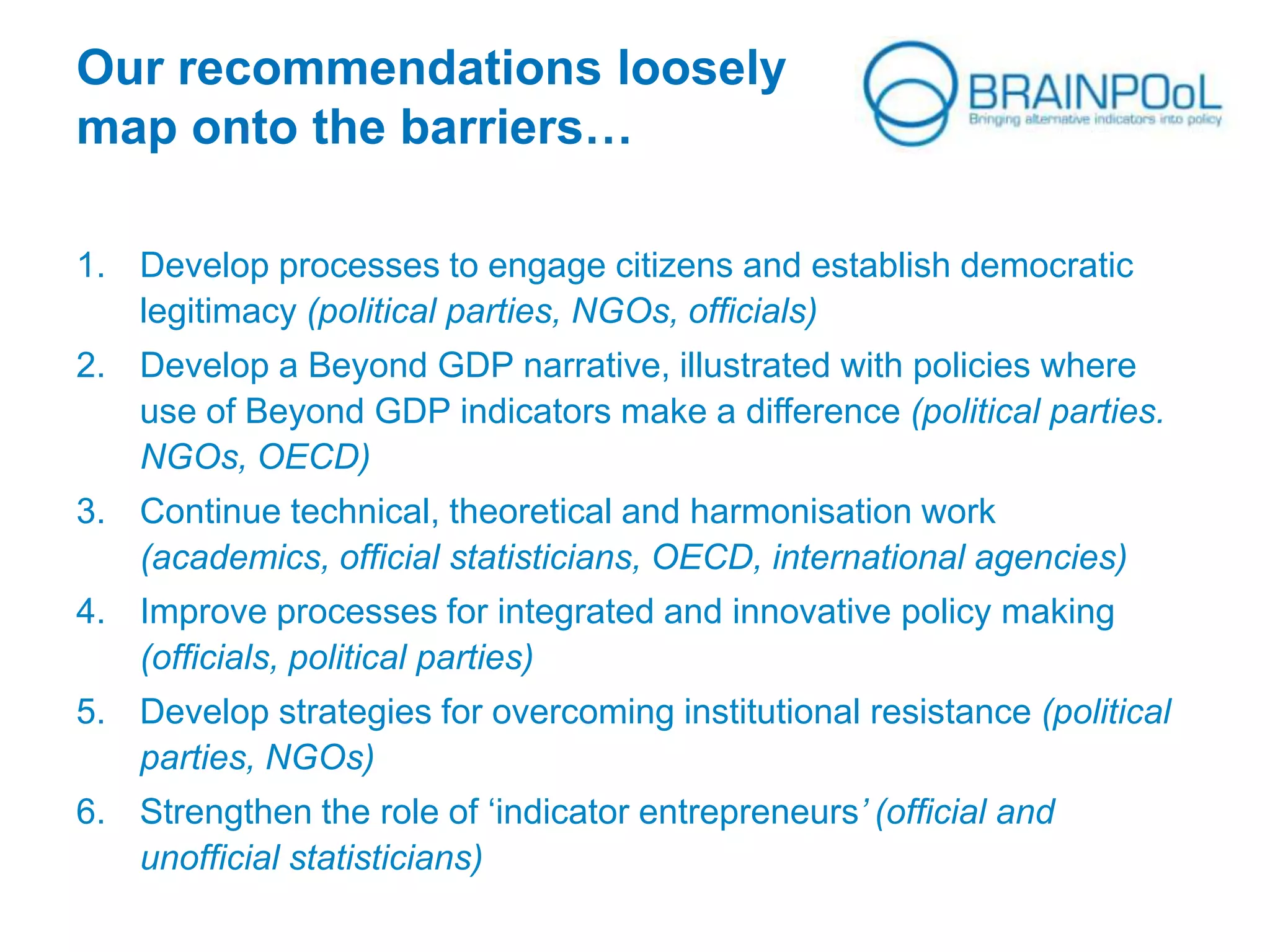 Our recommendations loosely
map onto the barriers…
1. Develop processes to engage citizens and establish democratic
legitimacy (political parties, NGOs, officials)
2. Develop a Beyond GDP narrative, illustrated with policies where
use of Beyond GDP indicators make a difference (political parties.
NGOs, OECD)
3. Continue technical, theoretical and harmonisation work
(academics, official statisticians, OECD, international agencies)
4. Improve processes for integrated and innovative policy making
(officials, political parties)
5. Develop strategies for overcoming institutional resistance (political
parties, NGOs)
6. Strengthen the role of ‘indicator entrepreneurs’ (official and
unofficial statisticians)
 