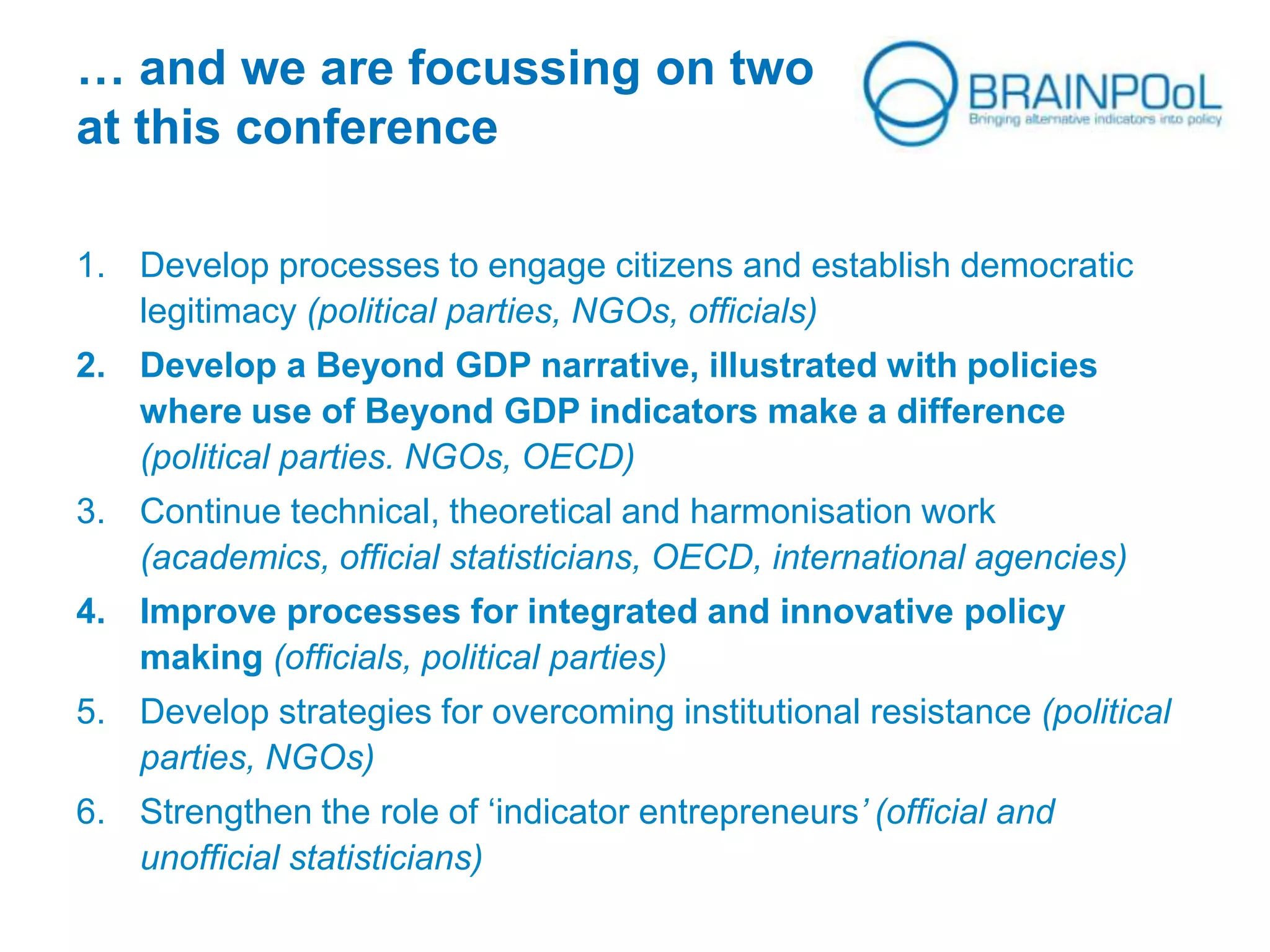 … and we are focussing on two
at this conference
1. Develop processes to engage citizens and establish democratic
legitimacy (political parties, NGOs, officials)
2. Develop a Beyond GDP narrative, illustrated with policies
where use of Beyond GDP indicators make a difference
(political parties. NGOs, OECD)
3. Continue technical, theoretical and harmonisation work
(academics, official statisticians, OECD, international agencies)
4. Improve processes for integrated and innovative policy
making (officials, political parties)
5. Develop strategies for overcoming institutional resistance (political
parties, NGOs)
6. Strengthen the role of ‘indicator entrepreneurs’ (official and
unofficial statisticians)
 