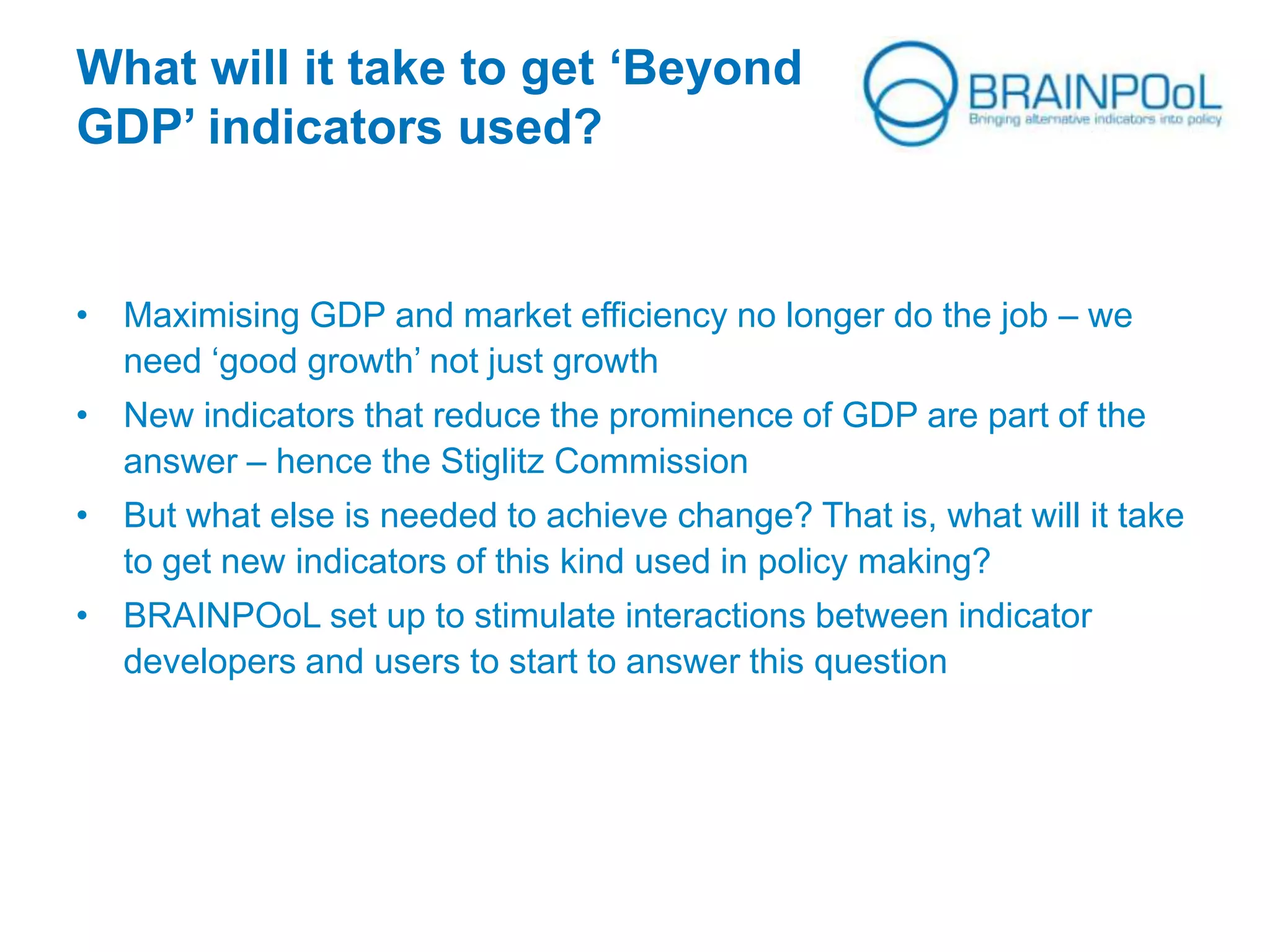 What will it take to get ‘Beyond
GDP’ indicators used?
• Maximising GDP and market efficiency no longer do the job – we
need ‘good growth’ not just growth
• New indicators that reduce the prominence of GDP are part of the
answer – hence the Stiglitz Commission
• But what else is needed to achieve change? That is, what will it take
to get new indicators of this kind used in policy making?
• BRAINPOoL set up to stimulate interactions between indicator
developers and users to start to answer this question
 
