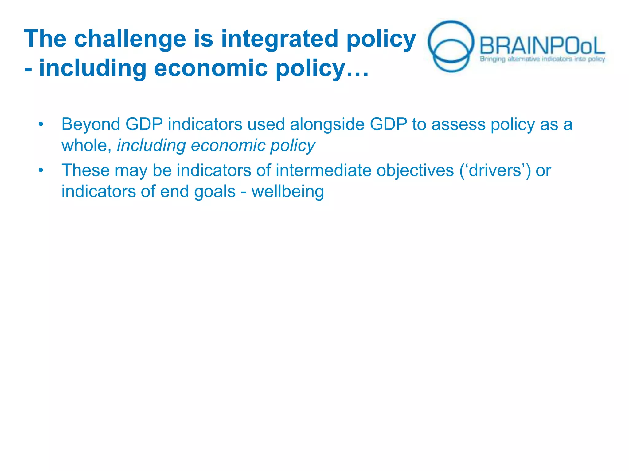 The challenge is integrated policy
- including economic policy…
• Beyond GDP indicators used alongside GDP to assess policy as a
whole, including economic policy
• These may be indicators of intermediate objectives (‘drivers’) or
indicators of end goals - wellbeing
 