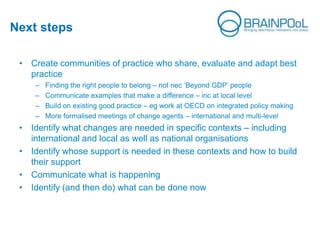 Next steps
• Create communities of practice who share, evaluate and adapt best
practice
– Finding the right people to belong – not nec ‘Beyond GDP’ people
– Communicate examples that make a difference – inc at local level
– Build on existing good practice – eg work at OECD on integrated policy making
– More formalised meetings of change agents – international and multi-level
• Identify what changes are needed in specific contexts – including
international and local as well as national organisations
• Identify whose support is needed in these contexts and how to build
their support
• Communicate what is happening
• Identify (and then do) what can be done now
 