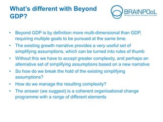 What’s different with Beyond
GDP?
• Beyond GDP is by definition more multi-dimensional than GDP,
requiring multiple goals to be pursued at the same time.
• The existing growth narrative provides a very useful set of
simplifying assumptions, which can be turned into rules of thumb
• Without this we have to accept greater complexity, and perhaps an
alternative set of simplifying assumptions based on a new narrative
• So how do we break the hold of the existing simplifying
assumptions?
• How do we manage the resulting complexity?
• The answer (we suggest) is a coherent organisational change
programme with a range of different elements
 