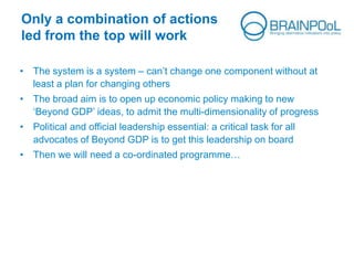 Only a combination of actions
led from the top will work
• The system is a system – can’t change one component without at
least a plan for changing others
• The broad aim is to open up economic policy making to new
‘Beyond GDP’ ideas, to admit the multi-dimensionality of progress
• Political and official leadership essential: a critical task for all
advocates of Beyond GDP is to get this leadership on board
• Then we will need a co-ordinated programme…
 