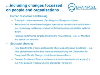 …including changes focussed
on people and organisations …
• Human resources and training
– Training to create awareness of existing simplifying assumptions
– Recruitment of more diverse range of specialisms into economics ministries –
e.g. psychology (wellbeing), environmental sciences (sustainability), systems
theory
– Personal performance targets reflecting the new priorities – e.g. for Ministers
and senior civil servants
• Structural changes
– New departments or cross cutting units where a specific issue to address – e.g.
New Zealand cross-ministerial mandate on biosecurity; UK Department for
Energy and Climate Change; possibly use liaison officers
– Consider functions of finance and economics ministries (reduce or expand) –
e.g. New Zealand Treasury’s Living Standards Framework
 
