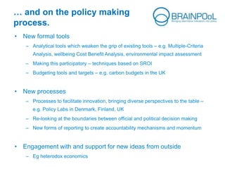 … and on the policy making
process.
• New formal tools
– Analytical tools which weaken the grip of existing tools – e.g. Multiple-Criteria
Analysis, wellbeing Cost Benefit Analysis, environmental impact assessment
– Making this participatory – techniques based on SROI
– Budgeting tools and targets – e.g. carbon budgets in the UK
• New processes
– Processes to facilitate innovation, bringing diverse perspectives to the table –
e.g. Policy Labs in Denmark, Finland, UK
– Re-looking at the boundaries between official and political decision making
– New forms of reporting to create accountability mechanisms and momentum
• Engagement with and support for new ideas from outside
– Eg heterodox economics
 