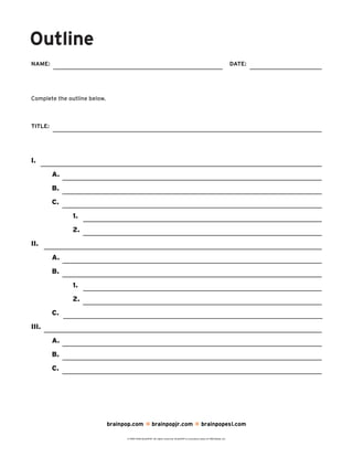 Outline
NAME: DATE:
brainpop.com brainpopjr.com brainpopesl.com
© 1999–2010 BrainPOP. All rights reserved. BrainPOP is a business name of FWD Media, Inc.
Complete the outline below.
I.
A.
B.
C.
1.
2.
II.
A.
B.
1.
2.
C.
III.
A.
B.
C.
TITLE: