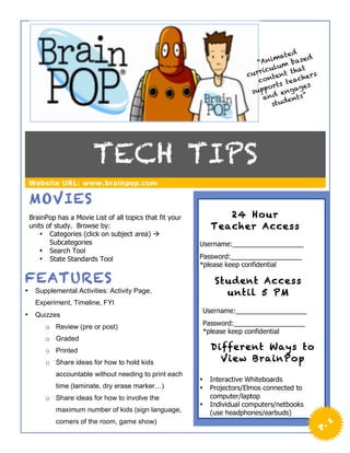 ed
                                                                                   mat        d
                                                                              “Ani m base
                                                                                   l u
                                                                              ricu       hat
                                                                           cur ntent t hers
                                                                              co       teac s
                                                                                 o rts     ge
                                                                            supp d enga
                                                                                an       nts”
                                                                                  st ude




                          TECH TIPS
    Website URL: www.brainpop.com

    MOVIES
    BrainPop has a Movie List of all topics that fit your          24 Hou r
    units of study. Browse by:                                  Teacher Access
       • Categories (click on subject area) à
           Subcategories                                    Username:___________________
       • Search Tool
       • State Standards Tool                               Password:___________________
                                                            *please keep confidential

FEATURES                                                         Student Access
•     Supplemental Activities: Activity Page,                      until 5 PM
      Experiment, Timeline, FYI
                                                            Username:___________________
•     Quizzes
         o Review (pre or post)                             Password:___________________
                                                            *please keep confidential
         o Graded
         o Printed                                              Different Ways to
         o Share ideas for how to hold kids                       View BrainPop
             accountable without needing to print each
                                                            •   Interactive Whiteboards
             time (laminate, dry erase marker…)             •   Projectors/Elmos connected to
         o Share ideas for how to involve the                   computer/laptop
                                                            •   Individual computers/netbooks
             maximum number of kids (sign language,             (use headphones/earbuds)
             corners of the room, game show)                                                           1
                                                                                                  P.
 