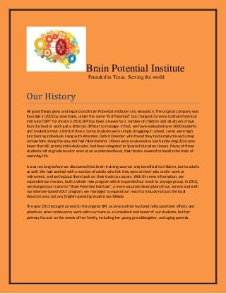 Brain Potential Institute
Founded in Texas. Serving the world

All good things grow and expand and Brain Potential Institute is no exception. The original company was
founded in 2002 by Jane Davis, under the name “Kid Potential” but changed its name to Brain Potential
Institute (“BPI” for short) in 2010. BPI has been a haven for a number of children and adults who have
found school or work just a little too difficult to manage. In fact, we have evaluated over 3000 students
and treated almost a third of those. Some students were simply struggling in school, some were high
functioning individuals living with Attention Deficit Disorder who found they had simply missed a step
somewhere along the way and had fallen behind. Others were evaluated as low functioning (IQ scores
lower than 80 points) individuals who had been relegated to Special Education classes. Many of these
students left at grade level or even at an accelerated level, their brains rewired to handle the trials of
everyday life.
It was not long before we discovered that brain training was not only beneficial to children, but to adults
as well. We had worked with a number of adults who felt they were at their wits end in work or
retirement, and we had put them back on their track to success. With this new information, we
expanded our mission, built a whole new program which expanded our reach to any age group. In 2010,
we changed our name to “Brain Potential Institute”, a more accurate description of our service and with
our internet-based VOLT program, we managed to expand our reach to include not just the local
Houston area, but any English-speaking student worldwide.
The year 2013 brought an end to the original BPI, as Jane and her husband refocused their efforts and
priorities. Jane continues to work with our team as a Consultant and tester of our students, but her
primary focus is on the needs of her family, including her young granddaughter, and aging parents.

 