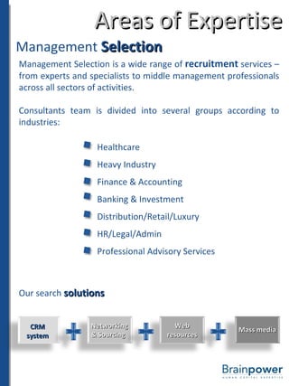 Areas of Expertise Management  Selection Management Selection is a wide range of  recruitment  services – from experts and specialists to middle management professionals across all sectors of activities. Consultants team is divided into several groups according to industries: Healthcare Heavy Industry Finance & Accounting Banking & Investment Distribution/Retail/Luxury HR/Legal/Admin Professional Advisory Services Our search  solutions CRM system Networking & Sourcing Web resources Mass media 
