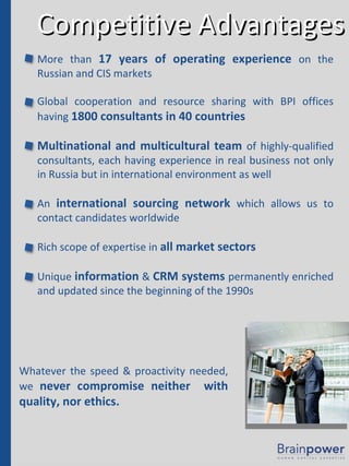 Competitive Advantages More than  17 years of operating experience  on the Russian and CIS markets Global cooperation and resource sharing with BPI offices having  1800 consultants in 40 countries Multinational and multicultural team  of highly-qualified consultants, each having experience in real business not only in Russia but in international environment as well An  international sourcing network  which allows us to contact candidates worldwide Rich scope of expertise in  all market sectors Unique  information  &  CRM systems  permanently enriched and updated since the beginning of the 1990s Whatever the speed & proactivity needed, we  never compromise neither  with quality, nor ethics. 