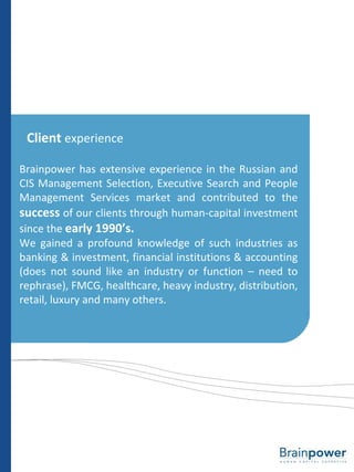Client  experience Brainpower has extensive experience in the Russian and CIS Management Selection, Executive Search and People Management Services market and contributed to the  success  of our clients through human-capital investment since the  early 1990’s. We gained a profound knowledge of such industries as banking & investment, financial institutions & accounting (does not sound like an industry or function – need to rephrase), FMCG, healthcare, heavy industry, distribution, retail, luxury and many others. 