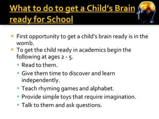 What to do to get a Child’s Brain ready for School First opportunity to get a child’s brain ready is in the womb.  To get the child ready in academics begin the following at ages 2 - 5.  Read to them. Give them time to discover and learn independently. Teach rhyming games and alphabet. Provide simple toys that require imagination. Talk to them and ask questions. 