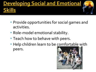 Developing Social and Emotional Skills Provide opportunities for social games and activities. Role-model emotional stability. Teach how to behave with peers. Help children learn to be comfortable with peers. 