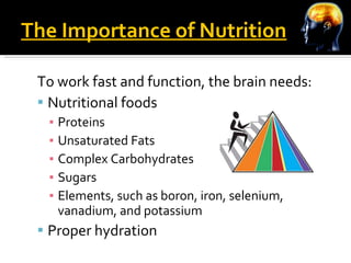 The Importance of Nutrition To work fast and function, the brain needs: Nutritional foods  Proteins Unsaturated Fats Complex Carbohydrates Sugars Elements, such as boron, iron, selenium, vanadium, and potassium Proper hydration 