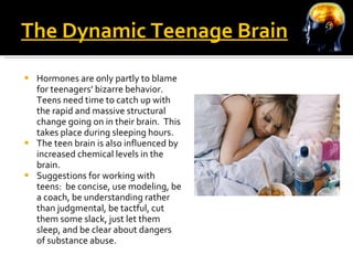 The Dynamic Teenage Brain Hormones are only partly to blame for teenagers’ bizarre behavior.  Teens need time to catch up with the rapid and massive structural change going on in their brain.  This takes place during sleeping hours. The teen brain is also influenced by increased chemical levels in the brain. Suggestions for working with teens:  be concise, use modeling, be a coach, be understanding rather than judgmental, be tactful, cut them some slack, just let them sleep, and be clear about dangers of substance abuse. 