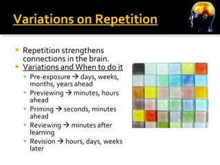 Variations on Repetition Repetition strengthens connections in the brain. Variations and When to do it Pre-exposure    days, weeks, months, years ahead Previewing    minutes, hours ahead Priming    seconds, minutes ahead Reviewing    minutes after learning Revision    hours, days, weeks later 