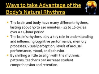 Ways to take Advantage of the Body’s Natural Rhythms The brain and body have many different rhythms, lasting about 90 to 110 minutes = 12 to 16 cycles over a 24-hour period. The brain’s rhythms play a key role in understanding and influencing cognitive performance, memory processes, visual perception, levels of arousal, performance, mood, and behavior. By shifting a little to align with the rhythmic patterns, teacher’s can increase student comprehension and retention. 